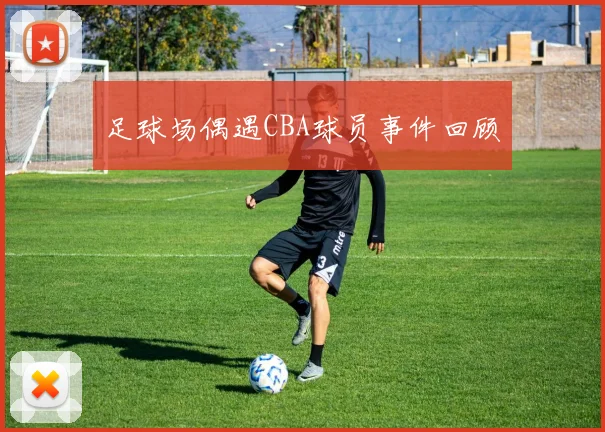 足球场偶遇CBA球员事件回顾