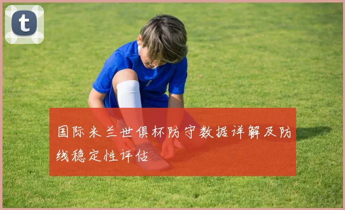 国际米兰世俱杯防守数据详解及防线稳定性评估