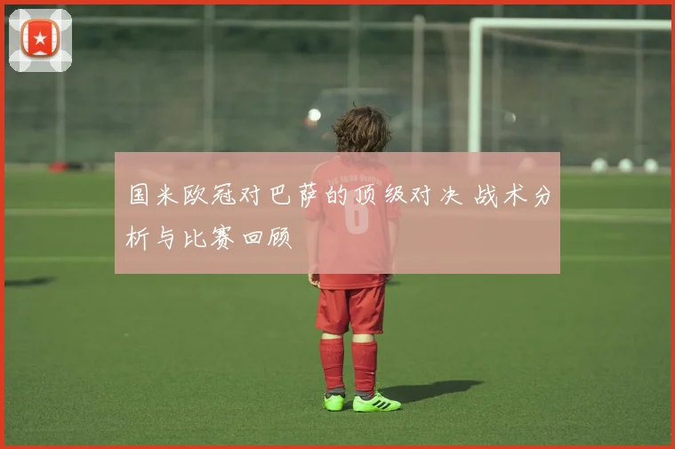国米欧冠对巴萨的顶级对决 战术分析与比赛回顾